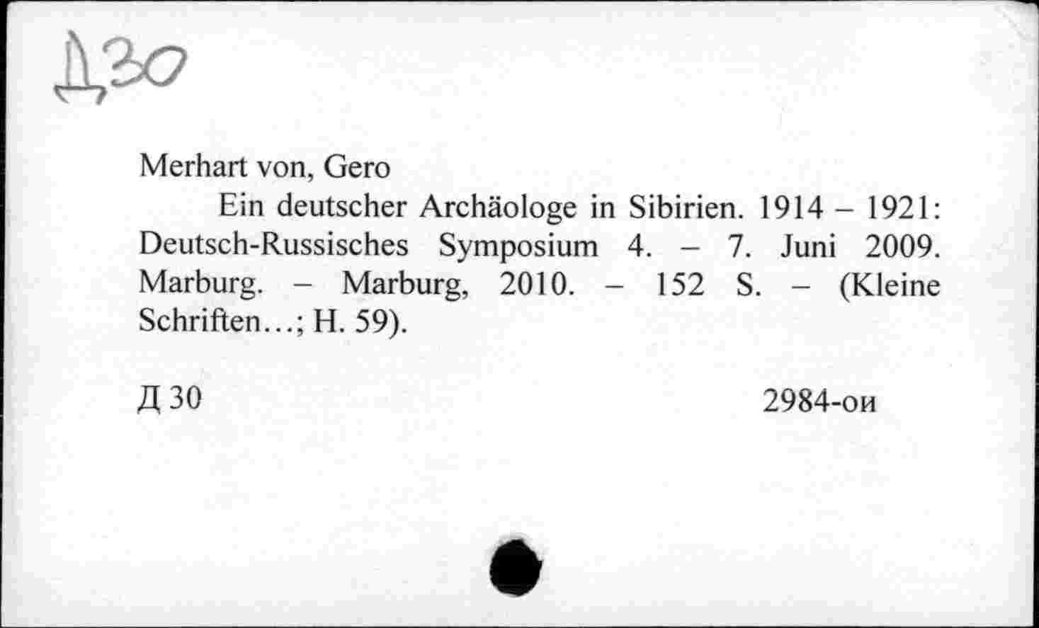 ﻿дл?
Merhart von, Gero
Ein deutscher Archäologe in Sibirien. 1914 - 1921: Deutsch-Russisches Symposium 4. - 7. Juni 2009. Marburg. - Marburg, 2010. - 152 S. - (Kleine Schriften...; H. 59).
Д30
2984-ои